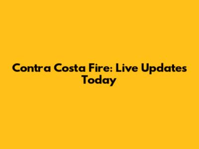 Contra Costa Fire: Live Updates Today