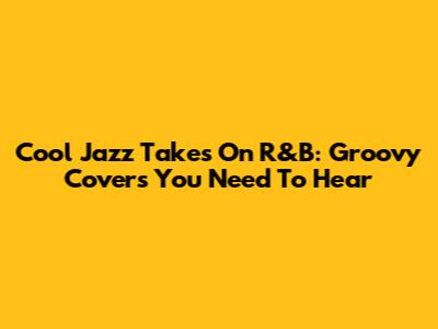 Cool Jazz Takes On R&B: Groovy Covers You Need To Hear