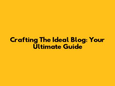 Crafting The Ideal Blog: Your Ultimate Guide