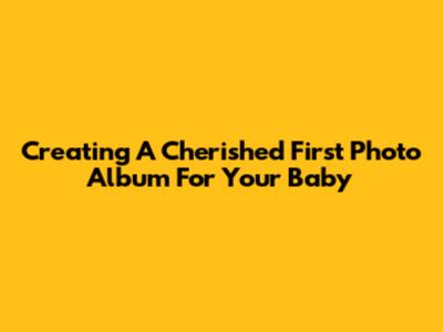 Creating A Cherished First Photo Album For Your Baby