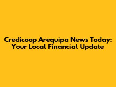 Credicoop Arequipa News Today: Your Local Financial Update