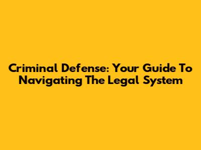 Criminal Defense: Your Guide To Navigating The Legal System