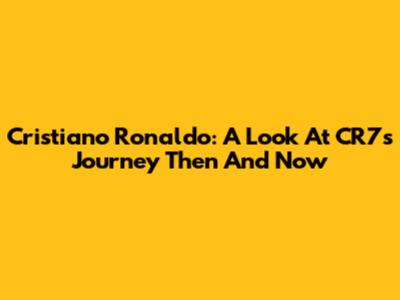 Cristiano Ronaldo: A Look At CR7's Journey Then And Now
