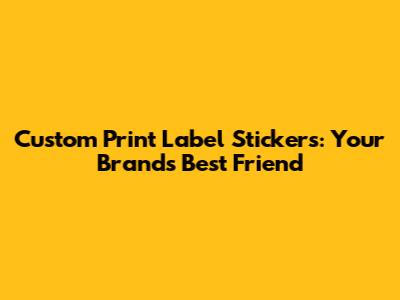 Custom Print Label Stickers: Your Brand's Best Friend