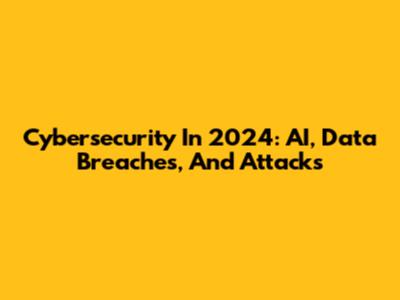 Cybersecurity In 2024: AI, Data Breaches, And Attacks