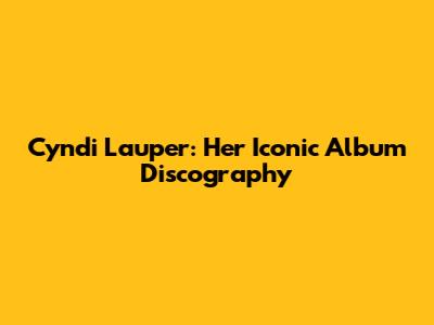 Cyndi Lauper: Her Iconic Album Discography