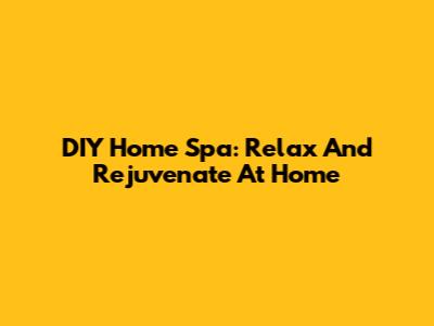 DIY Home Spa: Relax And Rejuvenate At Home
