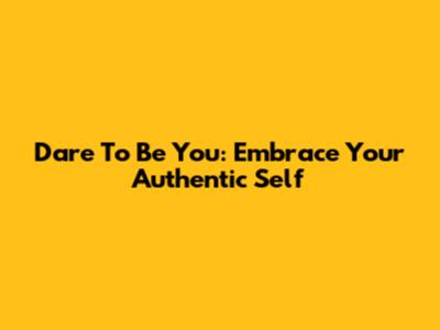 Dare To Be You: Embrace Your Authentic Self