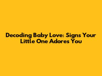 Decoding Baby Love: Signs Your Little One Adores You