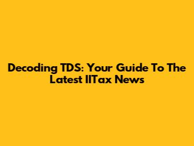 Decoding TDS: Your Guide To The Latest IITax News