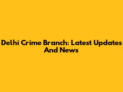 Delhi Crime Branch: Latest Updates And News