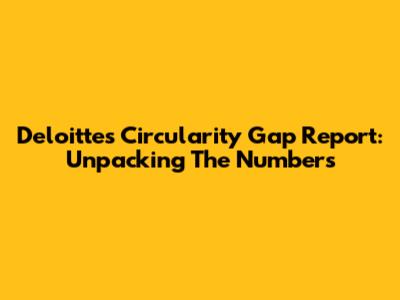 Deloitte's Circularity Gap Report: Unpacking The Numbers