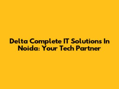 Delta Complete IT Solutions In Noida: Your Tech Partner