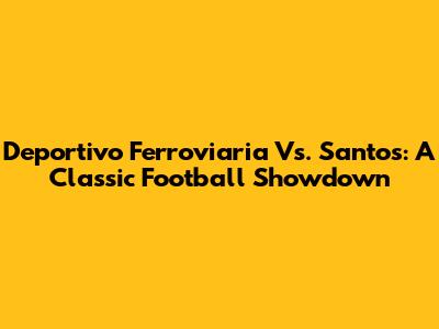 Deportivo Ferroviaria Vs. Santos: A Classic Football Showdown