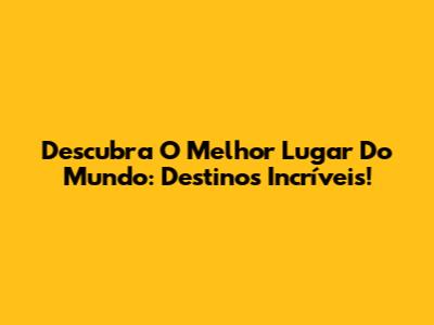 Descubra O Melhor Lugar Do Mundo: Destinos Incríveis!