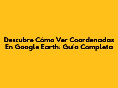 Descubre Cómo Ver Coordenadas En Google Earth: Guía Completa