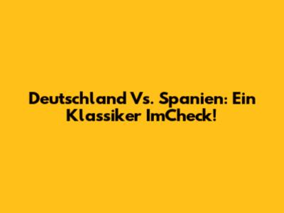 Deutschland Vs. Spanien: Ein Klassiker ImCheck!