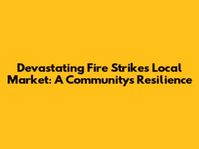 Devastating Fire Strikes Local Market: A Community's Resilience
