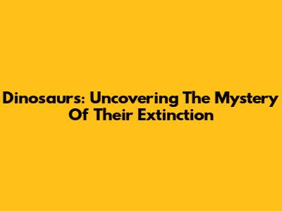 Dinosaurs: Uncovering The Mystery Of Their Extinction