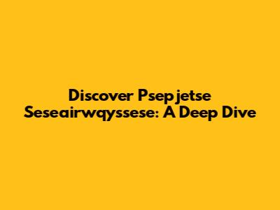 Discover Psepjetse Seseairwqyssese: A Deep Dive