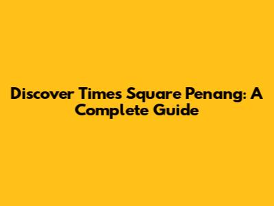 Discover Times Square Penang: A Complete Guide