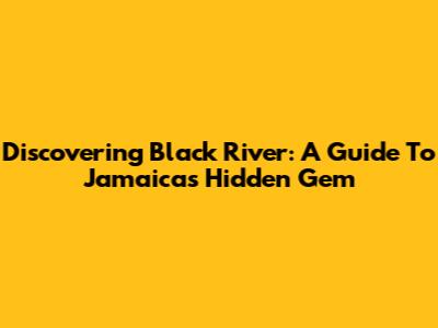 Discovering Black River: A Guide To Jamaica's Hidden Gem
