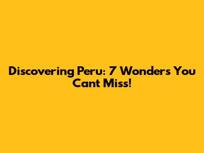Discovering Peru: 7 Wonders You Can't Miss!