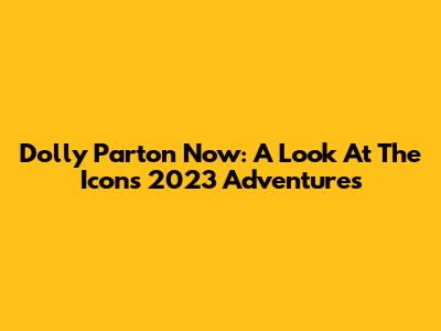 Dolly Parton Now: A Look At The Icon's 2023 Adventures