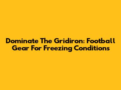 Dominate The Gridiron: Football Gear For Freezing Conditions