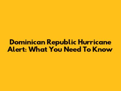 Dominican Republic Hurricane Alert: What You Need To Know