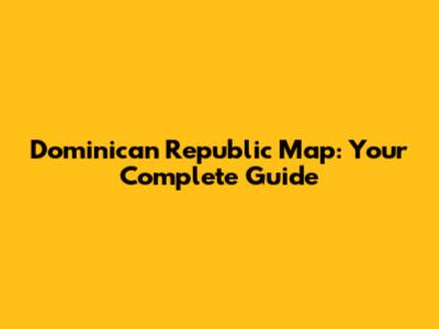 Dominican Republic Map: Your Complete Guide