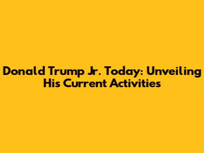 Donald Trump Jr. Today: Unveiling His Current Activities