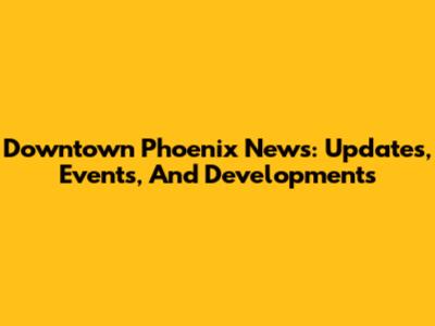 Downtown Phoenix News: Updates, Events, And Developments