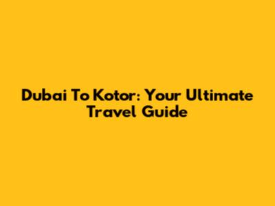 Dubai To Kotor: Your Ultimate Travel Guide