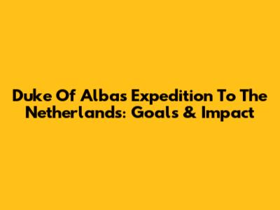 Duke Of Alba's Expedition To The Netherlands: Goals & Impact
