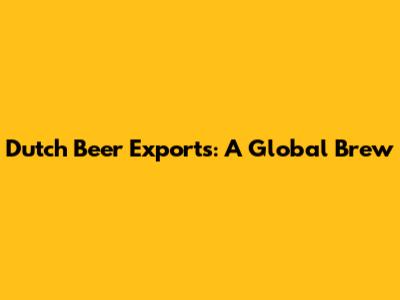 Dutch Beer Exports: A Global Brew