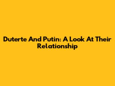 Duterte And Putin: A Look At Their Relationship