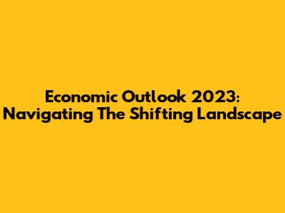 Economic Outlook 2023: Navigating The Shifting Landscape