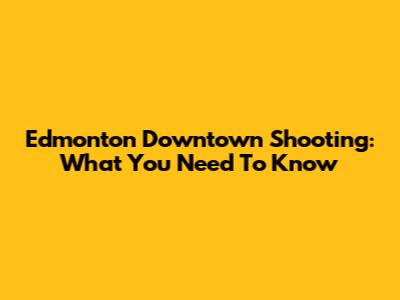 Edmonton Downtown Shooting: What You Need To Know