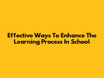 Effective Ways To Enhance The Learning Process In School