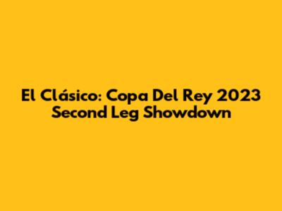 El Clásico: Copa Del Rey 2023 Second Leg Showdown