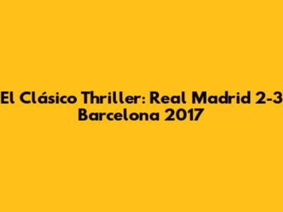 El Clásico Thriller: Real Madrid 2-3 Barcelona 2017
