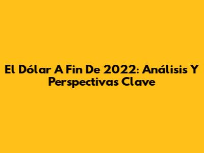 El Dólar A Fin De 2022: Análisis Y Perspectivas Clave
