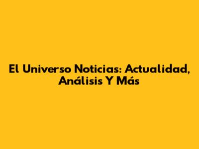 El Universo Noticias: Actualidad, Análisis Y Más
