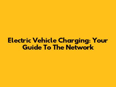 Electric Vehicle Charging: Your Guide To The Network