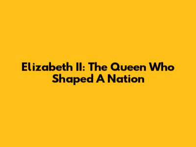 Elizabeth II: The Queen Who Shaped A Nation