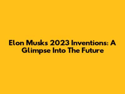 Elon Musk's 2023 Inventions: A Glimpse Into The Future