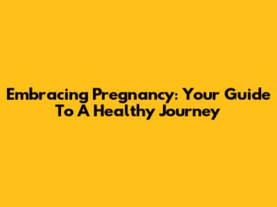 Embracing Pregnancy: Your Guide To A Healthy Journey
