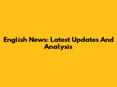 English News: Latest Updates And Analysis