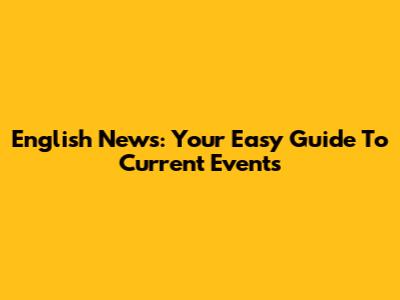 English News: Your Easy Guide To Current Events